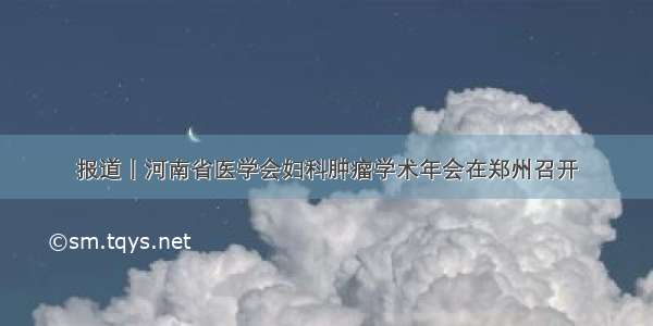 报道丨河南省医学会妇科肿瘤学术年会在郑州召开