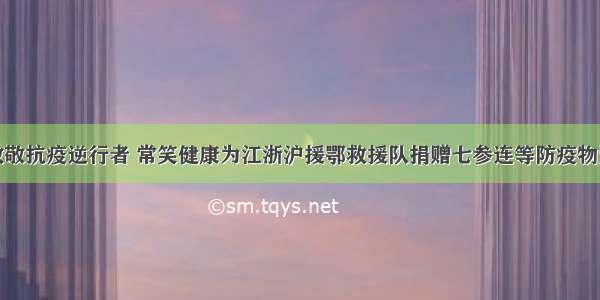 致敬抗疫逆行者 常笑健康为江浙沪援鄂救援队捐赠七参连等防疫物资