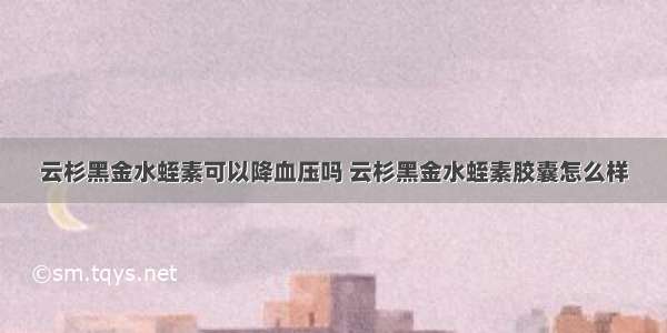 云杉黑金水蛭素可以降血压吗 云杉黑金水蛭素胶囊怎么样