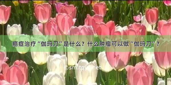 癌症治疗“伽玛刀”是什么？什么肿瘤可以做“伽玛刀”？