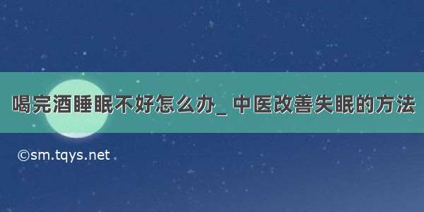 喝完酒睡眠不好怎么办_ 中医改善失眠的方法