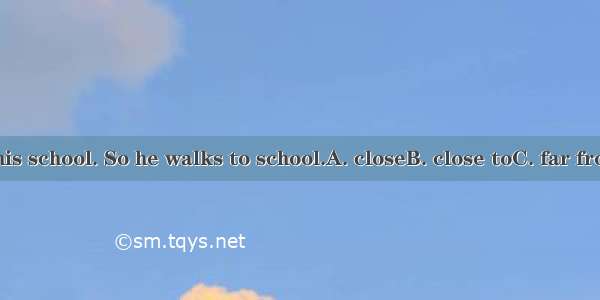 His home is  his school. So he walks to school.A. closeB. close toC. far fromD. the near