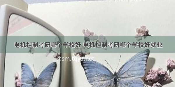 电机控制考研哪个学校好 电机控制考研哪个学校好就业