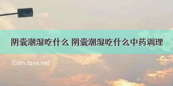 阴囊潮湿吃什么 阴囊潮湿吃什么中药调理