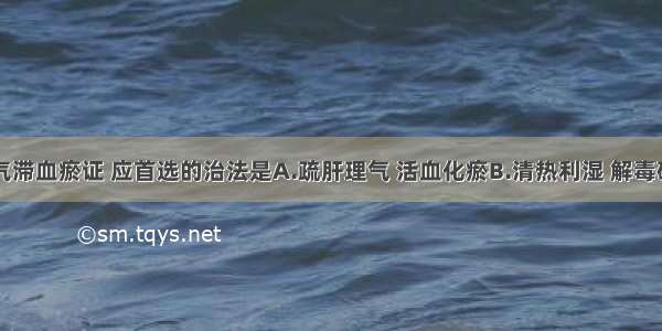 治疗肝癌气滞血瘀证 应首选的治法是A.疏肝理气 活血化瘀B.清热利湿 解毒破结C.养阴