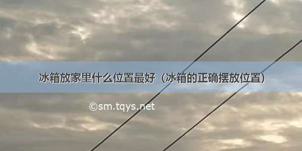 冰箱放家里什么位置最好（冰箱的正确摆放位置）