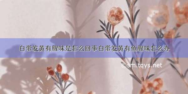 白带发黄有腥味是怎么回事白带发黄有鱼腥味怎么办