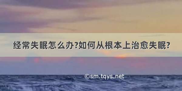 经常失眠怎么办?如何从根本上治愈失眠?