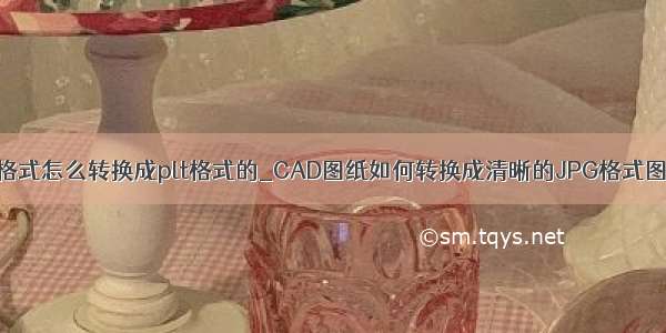 jpg格式怎么转换成plt格式的_CAD图纸如何转换成清晰的JPG格式图片？