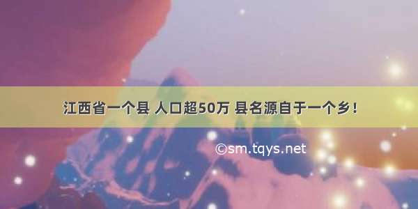 江西省一个县 人口超50万 县名源自于一个乡！