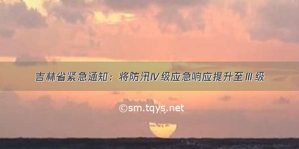 吉林省紧急通知：将防汛IV级应急响应提升至Ⅲ级