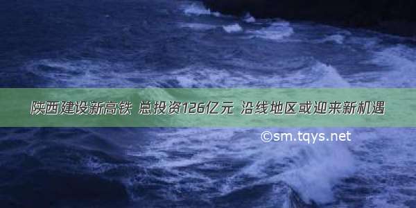 陕西建设新高铁 总投资126亿元 沿线地区或迎来新机遇