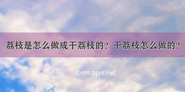 荔枝是怎么做成干荔枝的？干荔枝怎么做的？