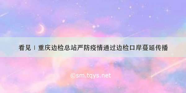 看见｜重庆边检总站严防疫情通过边检口岸蔓延传播