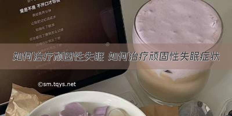 如何治疗顽固性失眠 如何治疗顽固性失眠症状