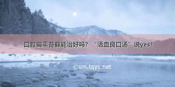 口腔扁平苔藓能治好吗？“活血良口汤”说yes！