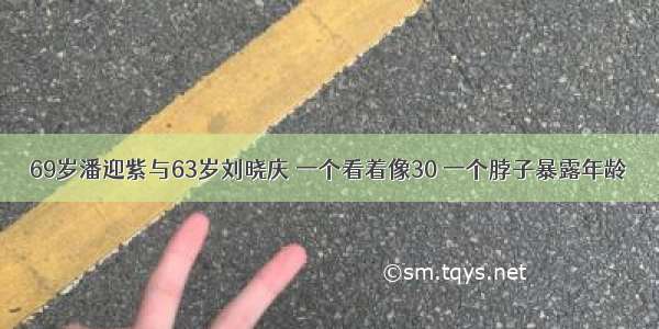 69岁潘迎紫与63岁刘晓庆 一个看着像30 一个脖子暴露年龄