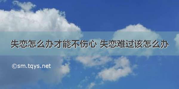 失恋怎么办才能不伤心 失恋难过该怎么办