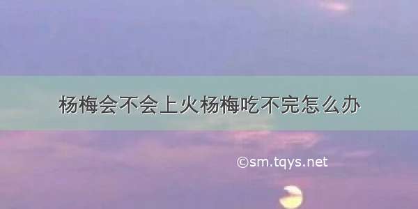 杨梅会不会上火杨梅吃不完怎么办