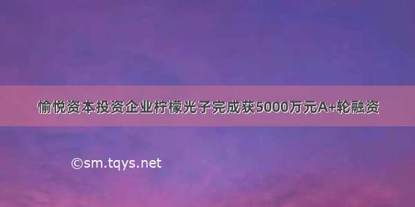 愉悦资本投资企业柠檬光子完成获5000万元A+轮融资