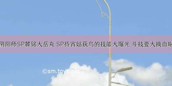 阴阳师SP麓铭大岳丸 SP待宵姑获鸟的技能大曝光 斗技要大换血啦