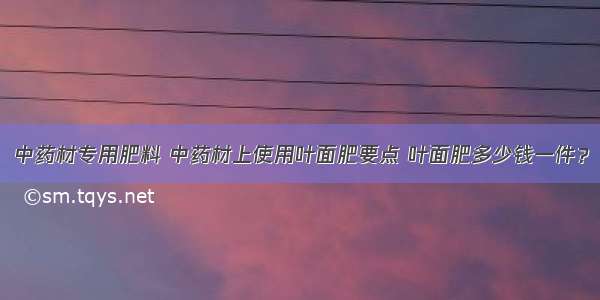 中药材专用肥料 中药材上使用叶面肥要点 叶面肥多少钱一件？