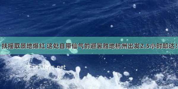 扶摇取景地爆红 这处自带仙气的避暑胜地杭州出发2.5小时即达！