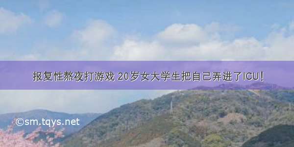 报复性熬夜打游戏 20岁女大学生把自己弄进了ICU！