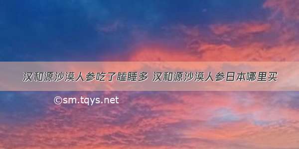 汉和源沙漠人参吃了瞌睡多 汉和源沙漠人参日本哪里买