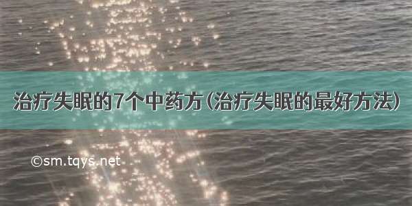 治疗失眠的7个中药方(治疗失眠的最好方法)