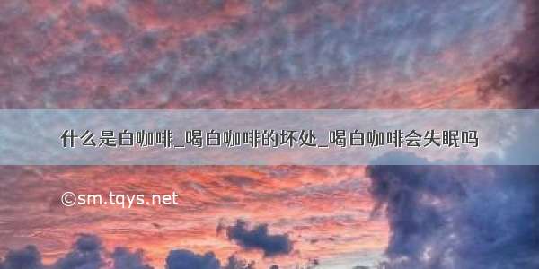 什么是白咖啡_喝白咖啡的坏处_喝白咖啡会失眠吗