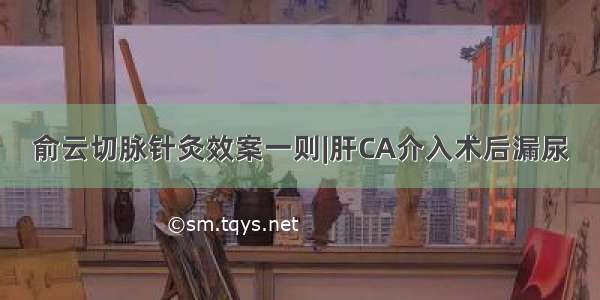 俞云切脉针灸效案一则|肝CA介入术后漏尿