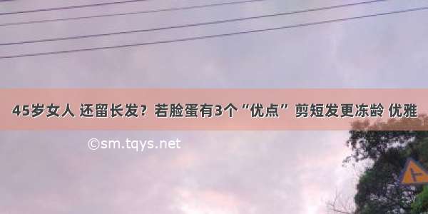 45岁女人 还留长发？若脸蛋有3个“优点” 剪短发更冻龄 优雅