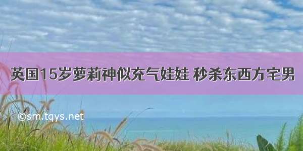 英国15岁萝莉神似充气娃娃 秒杀东西方宅男