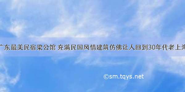 广东最美民宿梁公馆 充满民国风情建筑仿佛让人回到30年代老上海