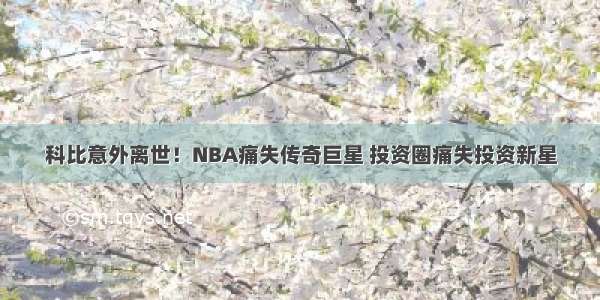 科比意外离世！NBA痛失传奇巨星 投资圈痛失投资新星