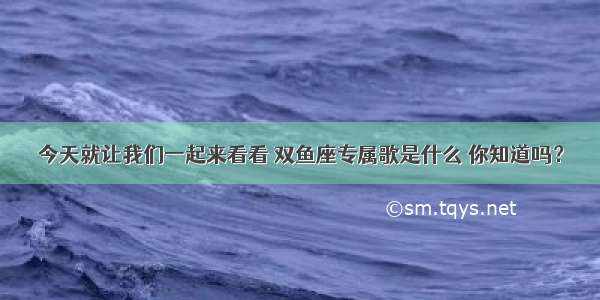 今天就让我们一起来看看 双鱼座专属歌是什么 你知道吗？