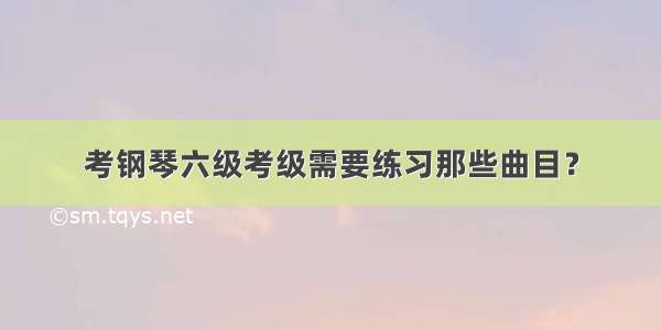 考钢琴六级考级需要练习那些曲目？