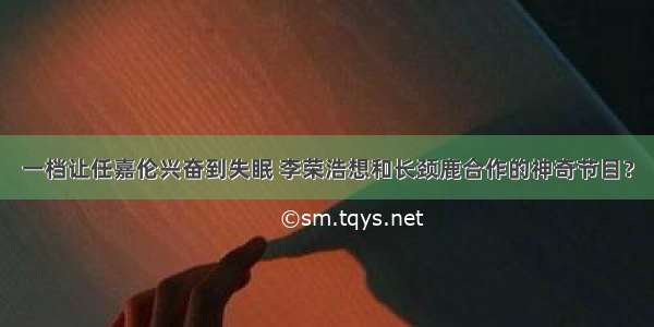 一档让任嘉伦兴奋到失眠 李荣浩想和长颈鹿合作的神奇节目？