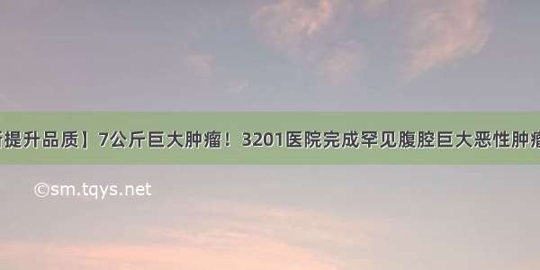 【创新提升品质】7公斤巨大肿瘤！3201医院完成罕见腹腔巨大恶性肿瘤切除术