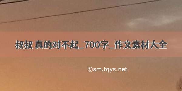 叔叔 真的对不起_700字_作文素材大全