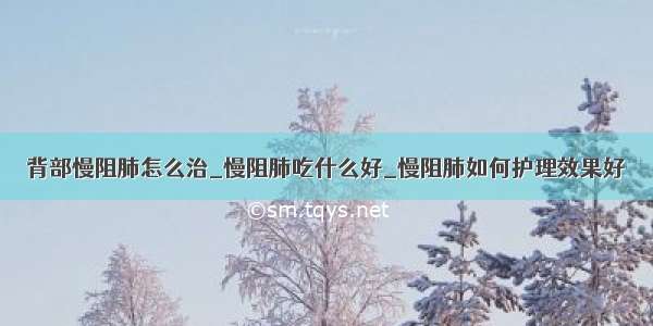 背部慢阻肺怎么治_慢阻肺吃什么好_慢阻肺如何护理效果好