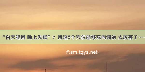 “白天犯困 晚上失眠”？用这2个穴位能够双向调治 太厉害了……