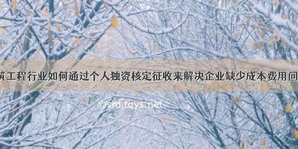 建筑工程行业如何通过个人独资核定征收来解决企业缺少成本费用问题？