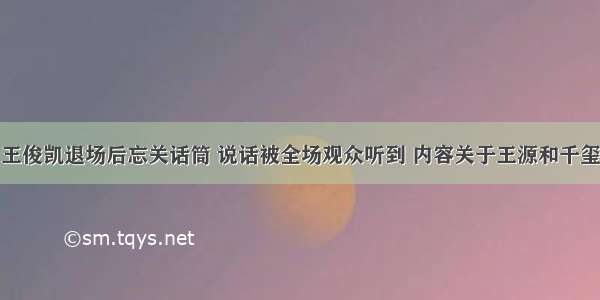 王俊凯退场后忘关话筒 说话被全场观众听到 内容关于王源和千玺