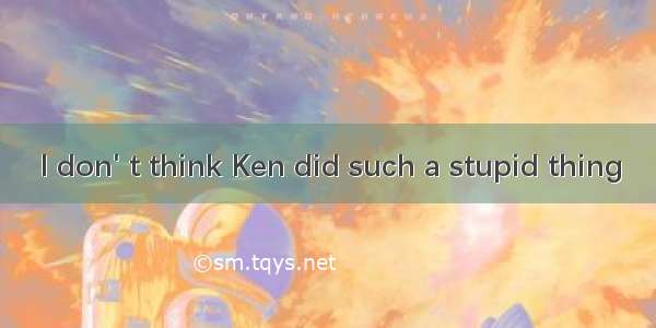 I don' t think Ken did such a stupid thing