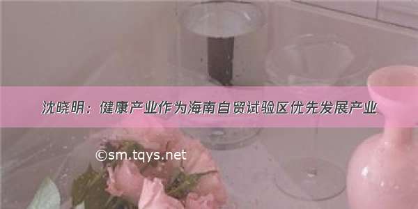 沈晓明：健康产业作为海南自贸试验区优先发展产业