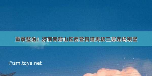 重拳整治！济南南部山区西营街道再拆三层连栋别墅