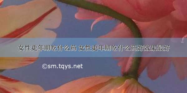 女性更年期吃什么药 女性更年期吃什么药好效果最好