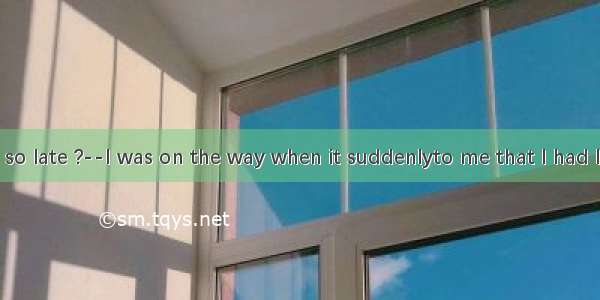 --Why are you so late ?--I was on the way when it suddenlyto me that I had left my noteboo